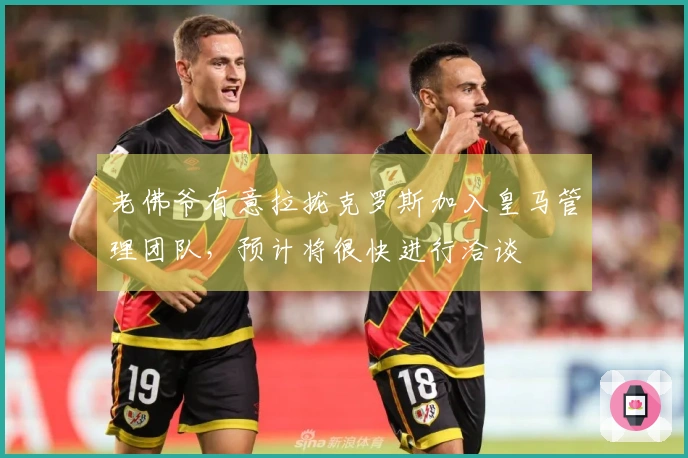 老佛爷有意拉拢克罗斯加入皇马管理团队，预计将很快进行洽谈