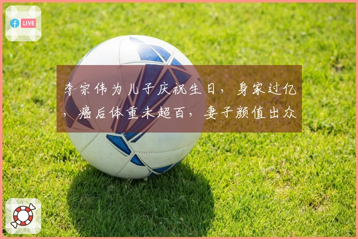 李宗伟为儿子庆祝生日，身家过亿，癌后体重未超百，妻子颜值出众