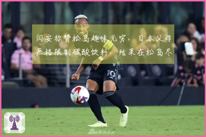 闫安称赞松岛趣味无穷，日本父母严格限制碳酸饮料，结果在松岛尽情享受时豪饮四瓶