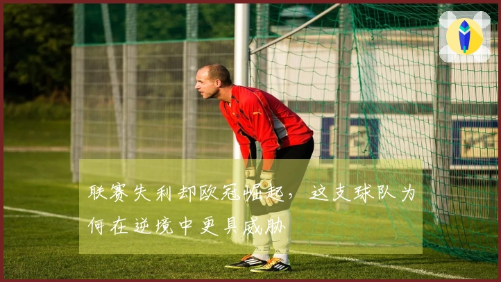 联赛失利却欧冠崛起，这支球队为何在逆境中更具威胁