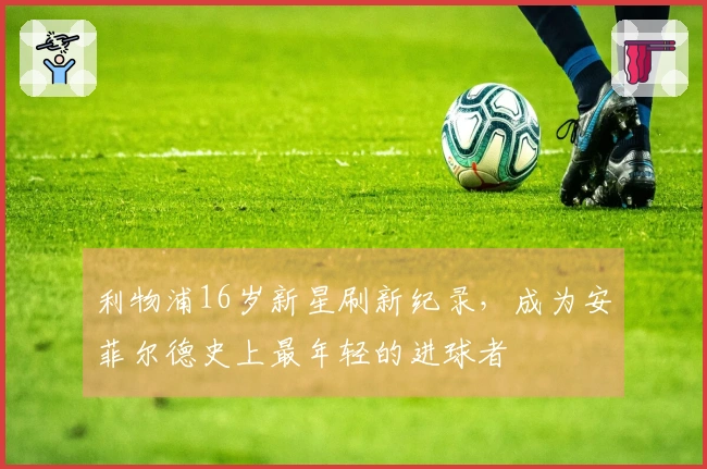 利物浦16岁新星刷新纪录，成为安菲尔德史上最年轻的进球者