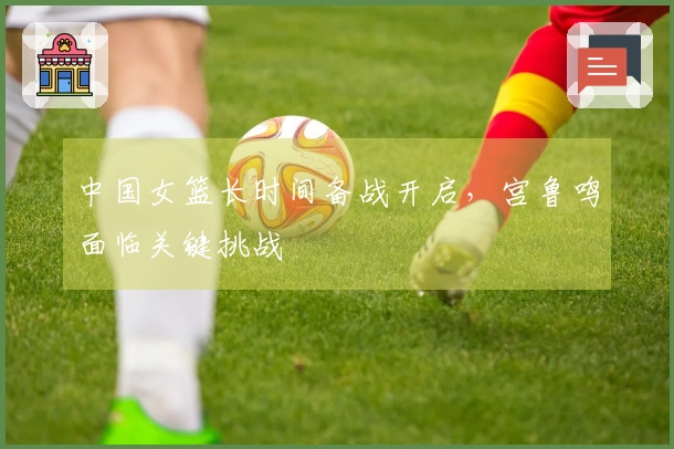 中国女篮长时间备战开启，宫鲁鸣面临关键挑战