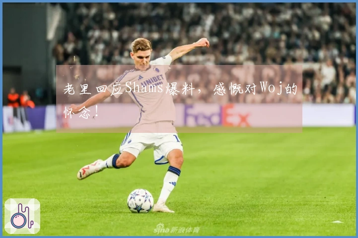 老里回应Shams爆料，感慨对Woj的怀念！