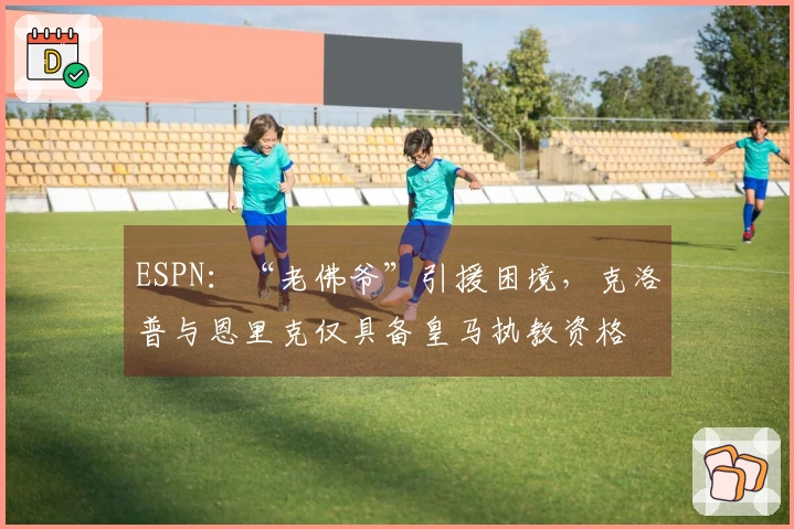 ESPN：“老佛爷”引援困境，克洛普与恩里克仅具备皇马执教资格